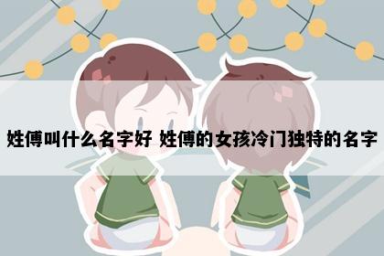 姓傅叫什么名字好 姓傅的女孩冷门独特的名字